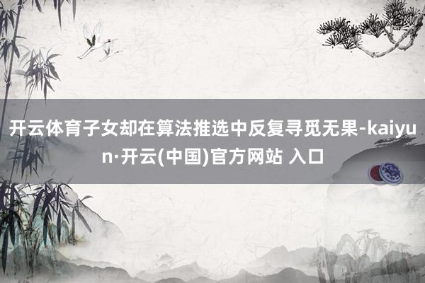 开云体育子女却在算法推选中反复寻觅无果-kaiyun·开云(中国)官方网站 入口