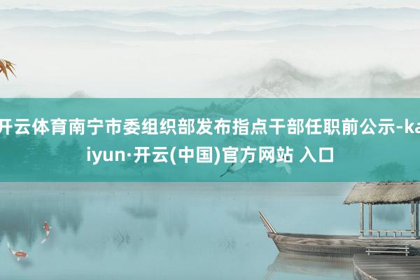 开云体育南宁市委组织部发布指点干部任职前公示-kaiyun·开云(中国)官方网站 入口