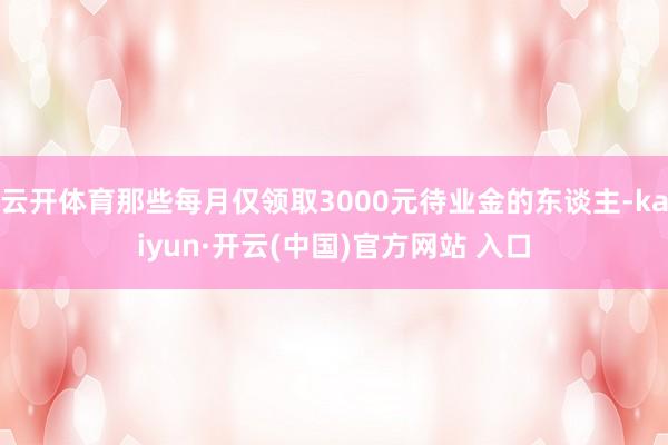 云开体育那些每月仅领取3000元待业金的东谈主-kaiyun·开云(中国)官方网站 入口