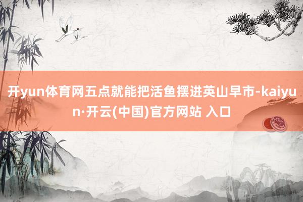 开yun体育网五点就能把活鱼摆进英山早市-kaiyun·开云(中国)官方网站 入口
