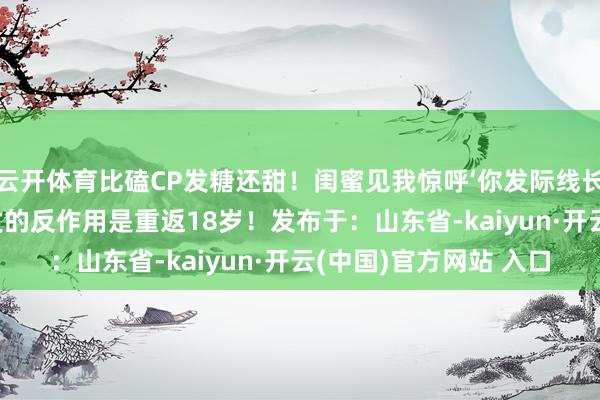 云开体育比磕CP发糖还甜！闺蜜见我惊呼‘你发际线长绒毛了’——原本救头发的反作用是重返18岁！发布于：山东省-kaiyun·开云(中国)官方网站 入口