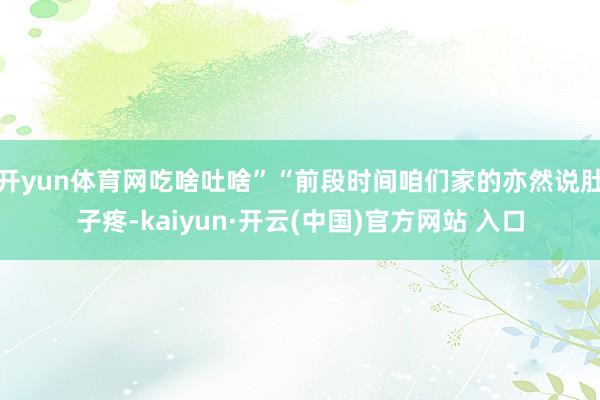 开yun体育网吃啥吐啥”“前段时间咱们家的亦然说肚子疼-kaiyun·开云(中国)官方网站 入口