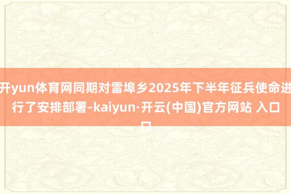 开yun体育网同期对雷埠乡2025年下半年征兵使命进行了安排部署-kaiyun·开云(中国)官方网站 入口