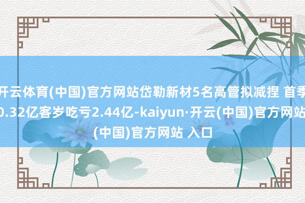 开云体育(中国)官方网站岱勒新材5名高管拟减捏 首季吃亏0.32亿客岁吃亏2.44亿-kaiyun·开云(中国)官方网站 入口
