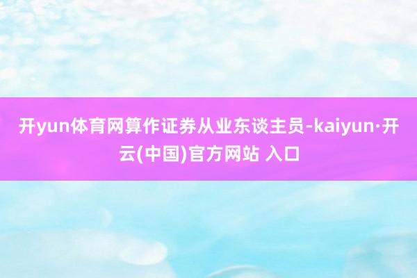 开yun体育网算作证券从业东谈主员-kaiyun·开云(中国)官方网站 入口