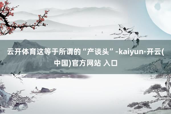 云开体育这等于所谓的“产谈头”-kaiyun·开云(中国)官方网站 入口