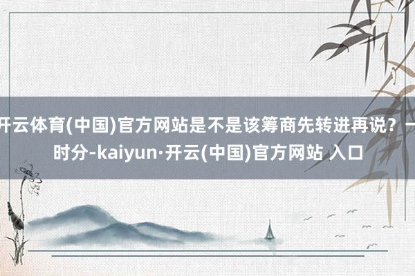 开云体育(中国)官方网站是不是该筹商先转进再说？一时分-kaiyun·开云(中国)官方网站 入口
