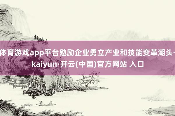 体育游戏app平台勉励企业勇立产业和技能变革潮头-kaiyun·开云(中国)官方网站 入口