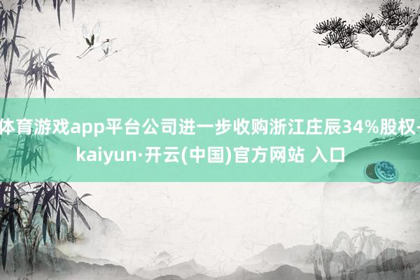 体育游戏app平台公司进一步收购浙江庄辰34%股权-kaiyun·开云(中国)官方网站 入口
