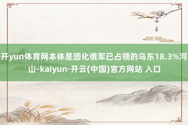 开yun体育网本体是固化俄军已占领的乌东18.3%河山-kaiyun·开云(中国)官方网站 入口