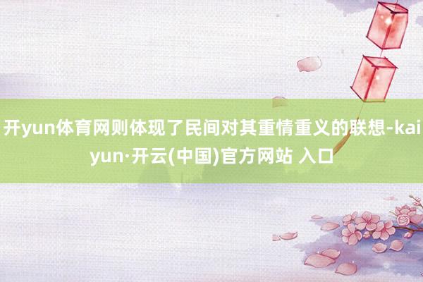 开yun体育网则体现了民间对其重情重义的联想-kaiyun·开云(中国)官方网站 入口