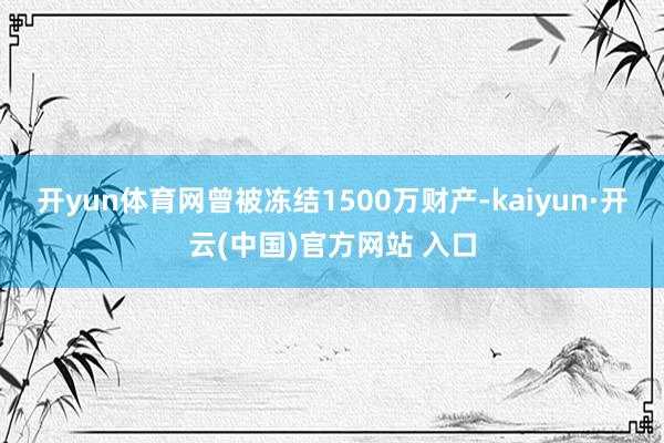 开yun体育网曾被冻结1500万财产-kaiyun·开云(中国)官方网站 入口