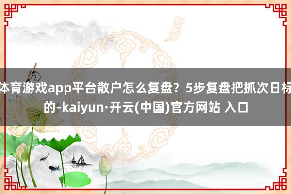 体育游戏app平台散户怎么复盘?5步复盘把抓次日标的-kaiyun·开云(中国)官方网站 入口