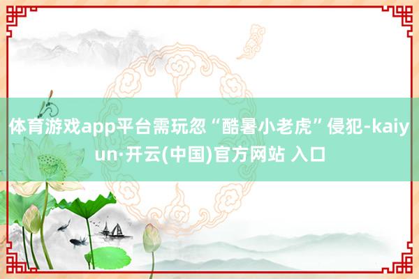 体育游戏app平台需玩忽“酷暑小老虎”侵犯-kaiyun·开云(中国)官方网站 入口