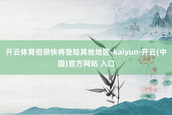 开云体育但很快将登陆其他地区-kaiyun·开云(中国)官方网站 入口