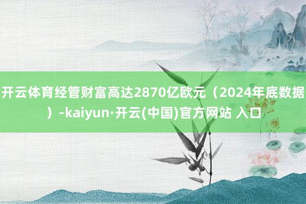 开云体育经管财富高达2870亿欧元(2024年底数据)-kaiyun·开云(中国)官方网站 入口