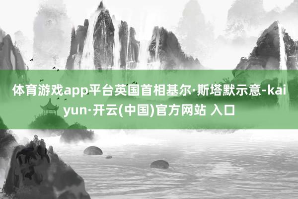 体育游戏app平台　　英国首相基尔·斯塔默示意-kaiyun·开云(中国)官方网站 入口