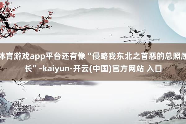 体育游戏app平台还有像“侵略我东北之首恶的总照顾长”-kaiyun·开云(中国)官方网站 入口