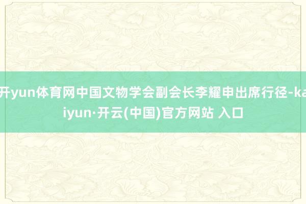 开yun体育网中国文物学会副会长李耀申出席行径-kaiyun·开云(中国)官方网站 入口