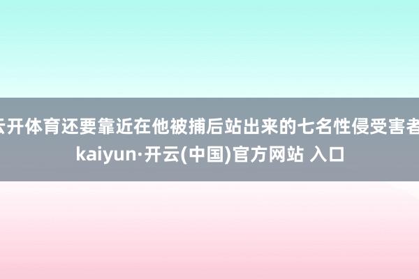 云开体育还要靠近在他被捕后站出来的七名性侵受害者-kaiyun·开云(中国)官方网站 入口