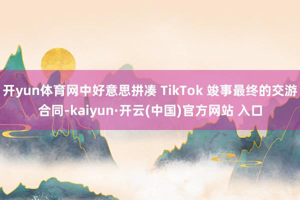 开yun体育网中好意思拼凑 TikTok 竣事最终的交游合同-kaiyun·开云(中国)官方网站 入口