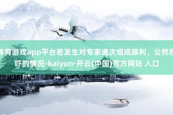 体育游戏app平台若发生对专家递次组成顺利、公然恐吓的情况-kaiyun·开云(中国)官方网站 入口