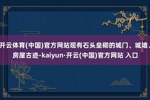 开云体育(中国)官方网站现有石头垒砌的城门、城墙、房屋古迹-kaiyun·开云(中国)官方网站 入口