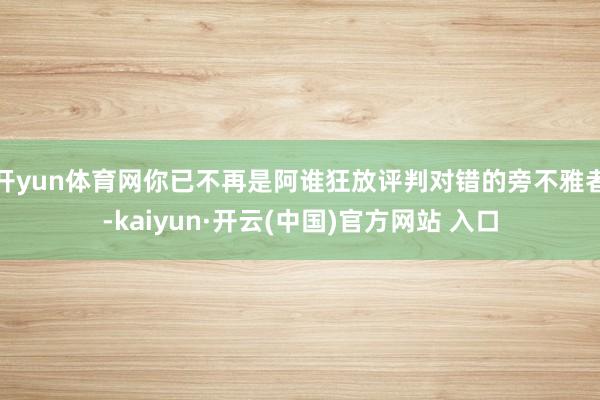 开yun体育网你已不再是阿谁狂放评判对错的旁不雅者-kaiyun·开云(中国)官方网站 入口
