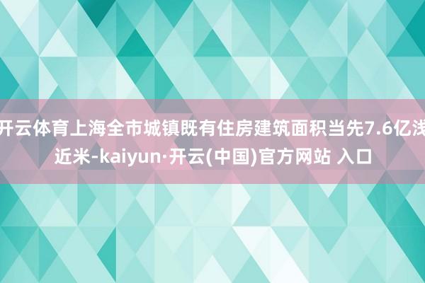 开云体育上海全市城镇既有住房建筑面积当先7.6亿浅近米-kaiyun·开云(中国)官方网站 入口