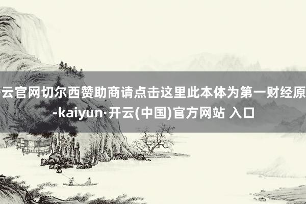 开云官网切尔西赞助商请点击这里此本体为第一财经原创-kaiyun·开云(中国)官方网站 入口