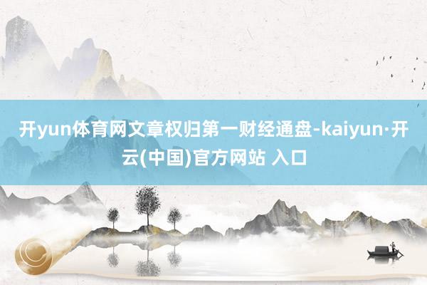 开yun体育网文章权归第一财经通盘-kaiyun·开云(中国)官方网站 入口