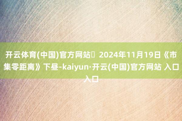 开云体育(中国)官方网站	2024年11月19日《市集零距离》下昼-kaiyun·开云(中国)官方网站 入口