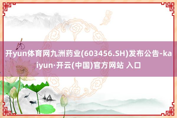 开yun体育网九洲药业(603456.SH)发布公告-kaiyun·开云(中国)官方网站 入口