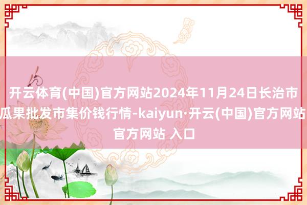 开云体育(中国)官方网站2024年11月24日长治市金鑫瓜果批发市集价钱行情-kaiyun·开云(中国)官方网站 入口