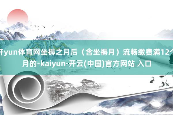 开yun体育网坐褥之月后(含坐褥月)流畅缴费满12个月的-kaiyun·开云(中国)官方网站 入口