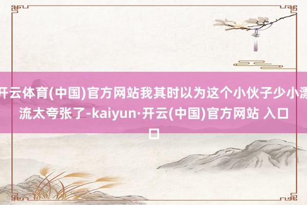 开云体育(中国)官方网站我其时以为这个小伙子少小漂流太夸张了-kaiyun·开云(中国)官方网站 入口