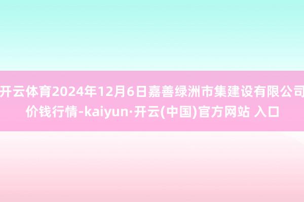 开云体育2024年12月6日嘉善绿洲市集建设有限公司价钱行情-kaiyun·开云(中国)官方网站 入口