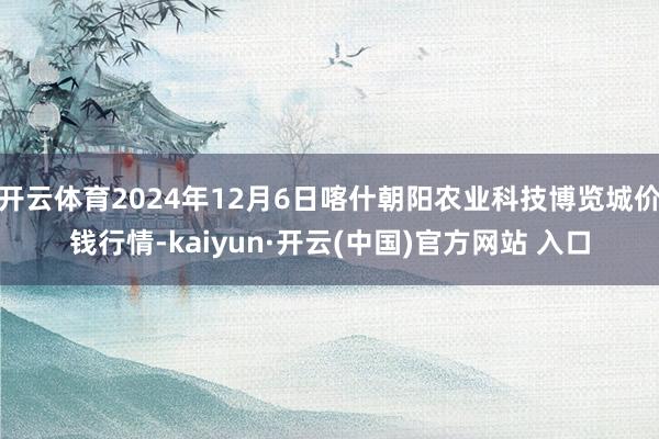 开云体育2024年12月6日喀什朝阳农业科技博览城价钱行情-kaiyun·开云(中国)官方网站 入口