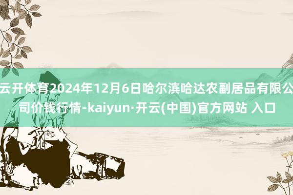 云开体育2024年12月6日哈尔滨哈达农副居品有限公司价钱行情-kaiyun·开云(中国)官方网站 入口