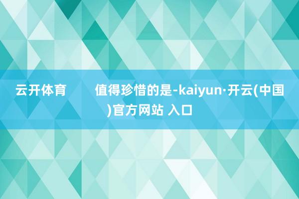 云开体育        值得珍惜的是-kaiyun·开云(中国)官方网站 入口