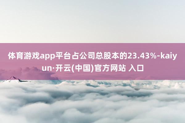 体育游戏app平台占公司总股本的23.43%-kaiyun·开云(中国)官方网站 入口