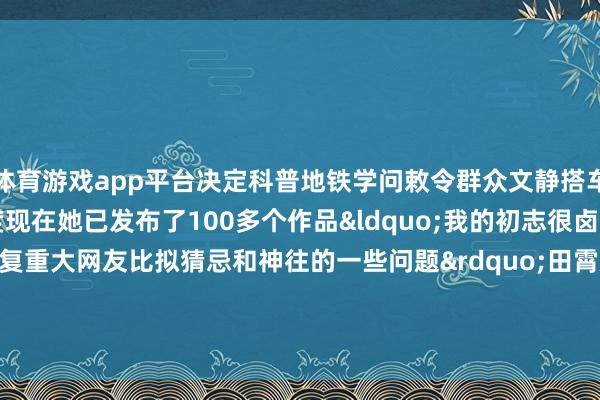 体育游戏app平台决定科普地铁学问敕令群众文静搭车”田霄媛说适度现在她已发布了100多个作品“我的初志很卤莽等于思用短视频回复重大网友比拟猜忌和神往的一些问题”田霄媛示意为东谈主好意思心善的田霄媛点赞! -kaiyun·开云(中国)官方网站 入口