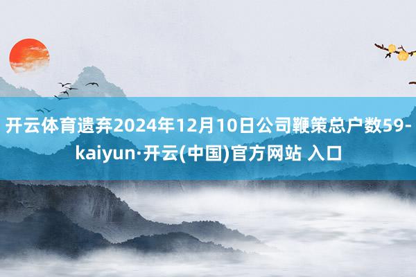 开云体育遗弃2024年12月10日公司鞭策总户数59-kaiyun·开云(中国)官方网站 入口