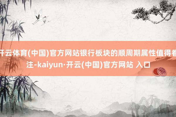 开云体育(中国)官方网站银行板块的顺周期属性值得眷注-kaiyun·开云(中国)官方网站 入口
