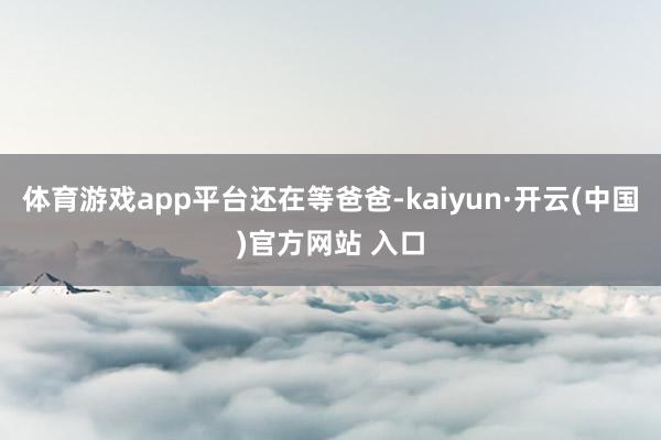 体育游戏app平台还在等爸爸-kaiyun·开云(中国)官方网站 入口