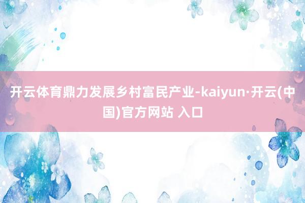 开云体育鼎力发展乡村富民产业-kaiyun·开云(中国)官方网站 入口
