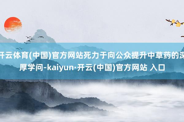 开云体育(中国)官方网站死力于向公众提升中草药的深厚学问-kaiyun·开云(中国)官方网站 入口