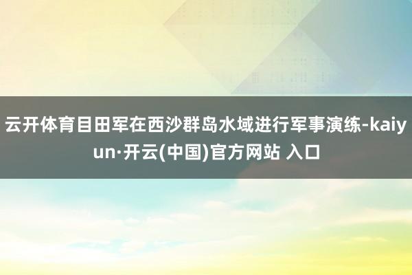 云开体育目田军在西沙群岛水域进行军事演练-kaiyun·开云(中国)官方网站 入口