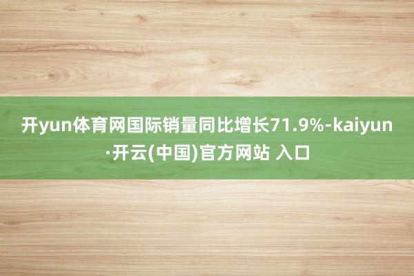 开yun体育网国际销量同比增长71.9%-kaiyun·开云(中国)官方网站 入口