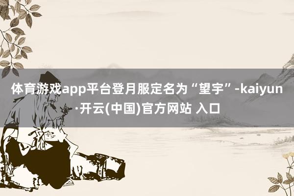 体育游戏app平台登月服定名为“望宇”-kaiyun·开云(中国)官方网站 入口
